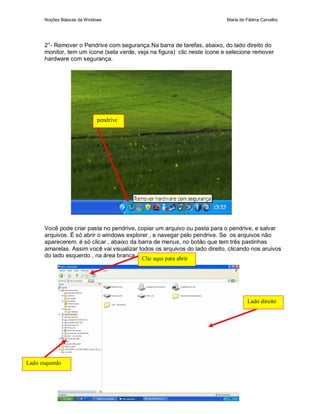 Noções Básicas de Windows                                             Maria de Fátima Carvalho




      2°- Remover o Pendrive com segurança.Na barra de tarefas, abaixo, do lado direito do
      monitor, tem um ícone (seta verde, veja na figura) clic neste ícone e selecione remover
      hardware com segurança.




                            pendrive




      Você pode criar pasta no pendrive, copiar um arquivo ou pasta para o pendrive, e salvar
      arquivos. É só abrir o windows explorer , e navegar pelo pendrive. Se os arquivos não
      aparecerem, é só clicar , abaixo da barra de menus, no botão que tem três pastinhas
      amarelas. Assim você vai visualizar todos os arquivos do lado direito, clicando nos aruivos
      do lado esquerdo , na área branca.
                                           Clic aqui para abrir




                                                                                     Lado direito




Lado esquerdo
 