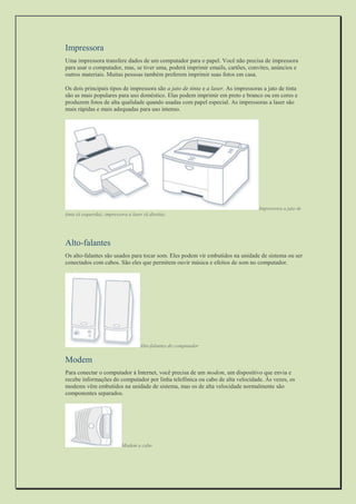 Impressora 
Uma impressora transfere dados de um computador para o papel. Você não precisa de impressora para usar o computador, mas, se tiver uma, poderá imprimir emails, cartões, convites, anúncios e outros materiais. Muitas pessoas também preferem imprimir suas fotos em casa. 
Os dois principais tipos de impressora são a jato de tinta e a laser. As impressoras a jato de tinta são as mais populares para uso doméstico. Elas podem imprimir em preto e branco ou em cores e produzem fotos de alta qualidade quando usadas com papel especial. As impressoras a laser são mais rápidas e mais adequadas para uso intenso. 
Impressora a jato de tinta (à esquerda); impressora a laser (à direita) 
Alto-falantes 
Os alto-falantes são usados para tocar som. Eles podem vir embutidos na unidade de sistema ou ser conectados com cabos. São eles que permitem ouvir música e efeitos de som no computador. 
Alto-falantes do computador 
Modem 
Para conectar o computador à Internet, você precisa de um modem, um dispositivo que envia e recebe informações do computador por linha telefônica ou cabo de alta velocidade. Às vezes, os modems vêm embutidos na unidade de sistema, mas os de alta velocidade normalmente são componentes separados. 
Modem a cabo  