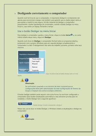  Desligando corretamente o computador 
Quando você termina de usar o computador, é importante desligá-lo corretamente não apenas para economizar energia, mas também para garantir que os dados sejam salvos e para ajudar a mantê-lo mais seguro. Há três maneiras de desligar o computador: pressionando o botão liga/desliga do computador, usando o botão Desligar no menu Iniciar e, caso tenha um laptop, fechando a tampa. 
Use o botão Desligar no menu Iniciar 
Para desligar o computador usando o menu Iniciar, clique no botão Iniciar e, no canto inferior direito desse menu, clique em Desligar. 
Quando você clicar em Desligar, o computador fechará todos os programas abertos, juntamente com o próprio Windows, para em seguida desligar completamente o computador e a tela. O desligamento não salva seu trabalho; portanto, primeiro salve seus arquivos. 
Clique na seta ao lado do botão Desligar para ver mais opções. 
Se você estiver conectado a um domínio de rede, é possível que as configurações feitas pelo administrador da rede (configurações de Diretiva de Grupo) o impeçam de concluir as etapas anteriores. 
O botão Desligar também pode assumir uma outra forma. Se você tiver configurado o computador para receber atualizações automáticas e elas estiverem prontas para ser instaladas, o botão Desligar terá a seguinte aparência: 
O botão Desligar (instalar atualizações e desligar) 
Nesse caso, ao se clicar no botão Desligar, o Windows instala as atualizações e desliga seu computador. 
 