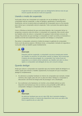 A ação de iniciar o computador após seu desligamento demora mais do que iniciá-lo quando ele está em modo de suspensão. 
Usando o modo de suspensão 
Você pode colocar seu computador em suspensão, em vez de desligá-lo. Quando o computador está em suspensão, o vídeo se desliga e, geralmente, a ventoinha para. Geralmente, uma luz na parte externa do gabinete do computador pisca ou fica amarela para indicar que o computador está em suspensão. Todo o processo leva apenas alguns segundos. 
Como o Windows se lembrará do que você estava fazendo, não é necessário fechar os programas e arquivos antes de colocar o computador em suspensão. Mas convém salvar seu trabalho antes de colocar o computador em qualquer modo de baixo consumo de energia. Na próxima vez que você ligar o computador (e inserir sua senha, se necessário), a aparência da tela será exatamente igual a quando você desligou o computador. 
Para ativar o computador, pressione o botão de energia no gabinete do computador. Como você não precisa esperar o Windows iniciar, o computador é ativado em segundos e você pode voltar ao trabalho quase imediatamente. 
Enquanto está em suspensão, o computador usa pouca energia para manter seu trabalho na memória. Se você estiver usando um laptop, não se preocupe. A bateria não será descarregada. Se o computador ficar muitas horas em suspensão ou se a bateria estiver acabando, seu trabalho será salvo no disco rígido e o computador será desligado de vez, sem consumir energia. 
Quando desligar 
Ainda que colocar o computador em suspensão seja uma maneira rápida de desligá-lo e a melhor opção para retomar o trabalho rapidamente, há situações em que é necessário desligá-lo completamente: 
 Ao adicionar ou atualizar hardware no interior do computador (por exemplo, instalar memória, disco rígido, placa de som ou placa de vídeo). Desligue o computador e desconecte-o da fonte de energia antes de prosseguir com a atualização. 
 Ao se adicionar uma impressora, um monitor, uma unidade externa ou outro dispositivo de hardware que não se conecta a uma portaUSB ou IEEE 1394 no computador. Desligue o computador antes de conectar o dispositivo. 
Ao adicionar hardware que usa um cabo USB, não é necessário desligar o computador primeiro. A maioria dos dispositivos mais novos usa cabos USB. Esta é a aparência de um cabo USB:  