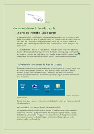 Cabo USB 
Conceitos básicos da área de trabalho 
 A área de trabalho (visão geral) 
A área de trabalho é a principal área exibida na tela quando você liga o computador e faz logon no Windows. Ela serve de superfície para o seu trabalho, como se fosse o tampo de uma mesa real. Quando você abre programas ou pastas, eles são exibidos na área de trabalho. Nela, também é possível colocar itens, como arquivos e pastas, e organizá-los como quiser. 
A área de trabalho é definida às vezes de forma mais abrangente para incluir a barra de tarefas. A barra de tarefas fica na parte inferior da tela. Ela mostra quais programas estão em execução e permite que você alterne entre eles. Ela também contém o botão Iniciar , que pode ser usado para acessar programas, pastas e configurações do computador. 
Trabalhando com ícones da área de trabalho 
Ícones são imagens pequenas que representam arquivos, pastas, programas e outros itens. Ao iniciar o Windows pela primeira vez, você verá pelo menos um ícone na área de trabalho: a Lixeira (mais detalhes adiante). O fabricante do computador pode ter adicionado outros ícones à área de trabalho. Veja a seguir alguns exemplos de ícones da área de trabalho. 
Exemplos de ícones da área de trabalho 
Se você clicar duas vezes em um ícone da área de trabalho, o item que ele representa será iniciado ou aberto. 
Adicionando e removendo ícones da área de trabalho 
Você pode escolher os ícones que serão exibidos na área de trabalho, adicionando ou removendo um ícone a qualquer momento. Algumas pessoas preferem uma área de trabalho limpa, organizada, com poucos ícones (ou nenhum). Outras preferem colocar dezenas de ícones na área de trabalho para ter acesso rápido a programas, pastas e arquivos usados com frequência.  