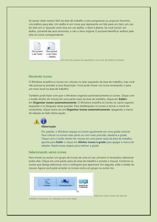 Se quiser obter acesso fácil da área de trabalho a seus programas ou arquivos favoritos, crie atalhos para eles. Um atalho é um ícone que representa um link para um item, em vez do item em si. Quando você clica em um atalho, o item é aberto. Se você excluir um atalho, somente ele será removido, e não o item original. É possível identificar atalhos pela seta no ícone correspondente. 
Um ícone de arquivo (à esquerda) e um ícone de atalho (à direita) 
Movendo ícones 
O Windows empilha os ícones em colunas no lado esquerdo da área de trabalho, mas você não precisa se prender a essa disposição. Você pode mover um ícone arrastando-o para um novo local na área de trabalho. 
Também pode fazer com que o Windows organize automaticamente os ícones. Clique com o botão direito do mouse em uma parte vazia da área de trabalho, clique em Exibire em Organizar ícones automaticamente. O Windows empilha os ícones no canto superior esquerdo e os bloqueia nessa posição. Para desbloquear os ícones e tornar a movê-los novamente, clique outra vez em Organizar ícones automaticamente, apagando a marca de seleção ao lado desta opção. 
Observação 
Por padrão, o Windows espaça os ícones igualmente em uma grade invisível. Para colocar os ícones mais perto ou com mais precisão, desative a grade. Clique com o botão direito do mouse em uma parte vazia da área de trabalho, aponte para Exibir e clique em Alinhar ícones à grade para apagar a marca de seleção. Repita essas etapas para reativar a grade. 
Selecionando vários ícones 
Para mover ou excluir um grupo de ícones de uma só vez, primeiro é necessário selecionar todos eles. Clique em uma parte vazia da área de trabalho e arraste o mouse. Contorne os ícones que deseja selecionar com o retângulo que aparecerá. Em seguida, solte o botão do mouse. Agora você pode arrastar os ícones como um grupo ou excluí-los. 
Selecione vários ícones da área de trabalho arrastando um retângulo em torno deles  