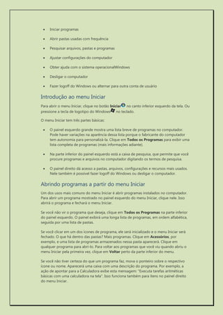  Iniciar programas 
 Abrir pastas usadas com frequência 
 Pesquisar arquivos, pastas e programas 
 Ajustar configurações do computador 
 Obter ajuda com o sistema operacionalWindows 
 Desligar o computador 
 Fazer logoff do Windows ou alternar para outra conta de usuário 
Introdução ao menu Iniciar 
Para abrir o menu Iniciar, clique no botão Iniciar no canto inferior esquerdo da tela. Ou pressione a tecla de logotipo do Windows no teclado. 
O menu Iniciar tem três partes básicas: 
 O painel esquerdo grande mostra uma lista breve de programas no computador. Pode haver variações na aparência dessa lista porque o fabricante do computador tem autonomia para personalizá-la. Clique em Todos os Programas para exibir uma lista completa de programas (mais informações adiante). 
 Na parte inferior do painel esquerdo está a caixa de pesquisa, que permite que você procure programas e arquivos no computador digitando os termos de pesquisa. 
 O painel direito dá acesso a pastas, arquivos, configurações e recursos mais usados. Nele também é possível fazer logoff do Windows ou desligar o computador. 
Abrindo programas a partir do menu Iniciar 
Um dos usos mais comuns do menu Iniciar é abrir programas instalados no computador. Para abrir um programa mostrado no painel esquerdo do menu Iniciar, clique nele. Isso abrirá o programa e fechará o menu Iniciar. 
Se você não vir o programa que deseja, clique em Todos os Programas na parte inferior do painel esquerdo. O painel exibirá uma longa lista de programas, em ordem alfabética, seguida por uma lista de pastas. 
Se você clicar em um dos ícones de programa, ele será inicializado e o menu Iniciar será fechado. O que há dentro das pastas? Mais programas. Clique em Acessórios, por exemplo, e uma lista de programas armazenados nessa pasta aparecerá. Clique em qualquer programa para abri-lo. Para voltar aos programas que você viu quando abriu o menu Iniciar pela primeira vez, clique em Voltar perto da parte inferior do menu. 
Se você não tiver certeza do que um programa faz, mova o ponteiro sobre o respectivo ícone ou nome. Aparecerá uma caixa com uma descrição do programa. Por exemplo, a ação de apontar para a Calculadora exibe esta mensagem: "Executa tarefas aritméticas básicas com uma calculadora na tela". Isso funciona também para itens no painel direito do menu Iniciar.  