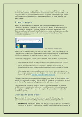 Você notará que, com o tempo, as listas de programas no menu Iniciar vão sendo alteradas. Isso acontece por dois motivos. Em primeiro lugar, quando você instala novos programas, eles são adicionados à lista Todos os Programas. Em segundo lugar, o menu Iniciar detecta quais programas você usa mais e os substitui no painel esquerdo para acesso rápido. 
A caixa de pesquisa 
A caixa de pesquisa é uma das maneiras mais convenientes de encontrar algo no computador. A localização exata dos itens não importa. A caixa de pesquisa fará uma busca rápida nos programas e em todas as pastas da sua pasta pessoal (que inclui Documentos, Imagens, Música, Área de Trabalho entre outras localizações comuns). Ela também pesquisará em mensagens de email, mensagens instantâneas salvas, compromissos e contatos. 
A caixa de pesquisa do menu Iniciar 
Para usar a caixa de pesquisa, abra o menu Iniciar e comece a digitar. Não é necessário clicar dentro da caixa primeiro. À medida que você digita, os resultados da pesquisa são exibidos acima da caixa de pesquisa, no painel esquerdo do menu Iniciar. 
Será exibido um programa, um arquivo ou uma pasta como resultado da pesquisa se: 
 Alguma palavra no título corresponder ao termo pesquisado ou começar com ele. 
 Algum texto no conteúdo do arquivo (como o texto de um documento de processamento de texto) corresponder ao termo pesquisado ou começar com ele. 
 Alguma palavra em uma propriedade do arquivo, como o autor, corresponder ao temo pesquisado ou começar com ele. (para mais informações sobre as propriedades de arquivos, consulte Alterar as propriedades de um arquivo). 
Clique em qualquer resultado da pesquisa para abri-lo Ou clique no botão Apagar para apagar os resultados da pesquisa e retornar à lista de programas principais. Você também pode clicar em Ver mais resultados para pesquisar todo o computador. 
Além de pesquisar programas, arquivos, pastas e comunicações, a caixa de pesquisa também examina seus favoritos da Internet e o histórico de sites visitados. Se alguma dessas páginas da Web incluir o termo de pesquisa, ela aparecerá em um cabeçalho chamado "Arquivos". 
O que está no painel direito? 
O painel direito do menu Iniciar contém links para partes do Windows que você provavelmente usará com mais frequência. Aqui estão elas, de cima para baixo: 
 Pasta pessoal. Abre a pasta pessoal, que recebe o nome de quem está conectado no momento ao Windows. Por exemplo, se o usuário atual for Luciana Ramos, a pasta se  