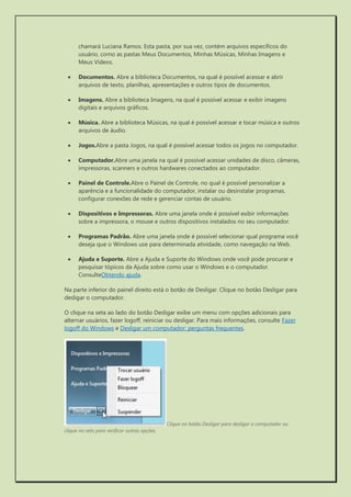 chamará Luciana Ramos. Esta pasta, por sua vez, contém arquivos específicos do usuário, como as pastas Meus Documentos, Minhas Músicas, Minhas Imagens e Meus Vídeos. 
 Documentos. Abre a biblioteca Documentos, na qual é possível acessar e abrir arquivos de texto, planilhas, apresentações e outros tipos de documentos. 
 Imagens. Abre a biblioteca Imagens, na qual é possível acessar e exibir imagens digitais e arquivos gráficos. 
 Música. Abre a biblioteca Músicas, na qual é possível acessar e tocar música e outros arquivos de áudio. 
 Jogos.Abre a pasta Jogos, na qual é possível acessar todos os jogos no computador. 
 Computador.Abre uma janela na qual é possível acessar unidades de disco, câmeras, impressoras, scanners e outros hardwares conectados ao computador. 
 Painel de Controle.Abre o Painel de Controle, no qual é possível personalizar a aparência e a funcionalidade do computador, instalar ou desinstalar programas, configurar conexões de rede e gerenciar contas de usuário. 
 Dispositivos e Impressoras. Abre uma janela onde é possível exibir informações sobre a impressora, o mouse e outros dispositivos instalados no seu computador. 
 Programas Padrão. Abre uma janela onde é possível selecionar qual programa você deseja que o Windows use para determinada atividade, como navegação na Web. 
 Ajuda e Suporte. Abre a Ajuda e Suporte do Windows onde você pode procurar e pesquisar tópicos da Ajuda sobre como usar o Windows e o computador. ConsulteObtendo ajuda. 
Na parte inferior do painel direito está o botão de Desligar. Clique no botão Desligar para desligar o computador. 
O clique na seta ao lado do botão Desligar exibe um menu com opções adicionais para alternar usuários, fazer logoff, reiniciar ou desligar. Para mais informações, consulte Fazer logoff do Windows e Desligar um computador: perguntas frequentes. 
Clique no botão Desligar para desligar o computador ou clique na seta para verificar outras opções. 
 