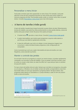 Personalizar o menu Iniciar 
Você pode controlar quais itens aparecerão no menu Iniciar. Por exemplo, você pode adicionar ícones de seus programas favoritos ao menu Iniciar para acesso rápido ou remover programas da lista. Você também pode ocultar ou mostrar certos itens no painel direito. Consulte Personalizar o menu Iniciar para mais informações. 
 A barra de tarefas (visão geral) 
A barra de tarefas é aquela barra longa horizontal na parte inferior da tela. Diferentemente da área de trabalho, que pode ficar obscurecida devido às várias janelas abertas, a barra de tarefas está quase sempre visível. Ela possui três seções principais: 
 O botão Iniciar , que abre o menu Iniciar. Consulte O menu Iniciar (visão geral). 
 A seção intermediária, que mostra quais programas e arquivos estão abertos e permite que você alterne rapidamente entre eles. 
 A área de notificação, que inclui um relógio e ícones (pequenas imagens) que comunicam o status de determinados programas e das configurações do computador. 
Como é provável que você use a seção intermediária da barra de tarefas com mais frequência, vamos abordá-la primeiro. 
Manter o controle das janelas 
Se você abrir mais de um programa ou arquivo ao mesmo tempo, as janelas rapidamente começarão a se acumular na área de trabalho. Como as janelas costumam encobrir umas às outras ou ocupar a tela inteira, às vezes fica difícil ver o que está por baixo ou lembrar do que já foi aberto. 
É aí que a barra de tarefas entra em ação. Sempre que você abre um programa, uma pasta ou um arquivo, o Windows cria um botão na barra de tarefas correspondente a esse item. Esse botão exibe um ícone que representa o programa aberto. Na figura abaixo, dois programas estão abertos (a Calculadora e o Campo Minado) e cada um tem seu próprio botão na barra de tarefas. 
Cada programa possui seu próprio botão na barra de tarefas  