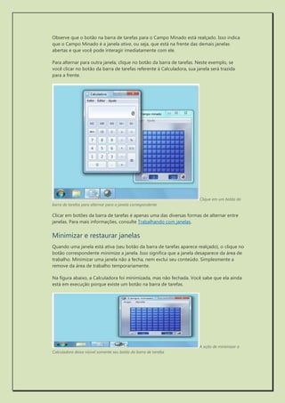 Observe que o botão na barra de tarefas para o Campo Minado está realçado. Isso indica que o Campo Minado é a janela ativa, ou seja, que está na frente das demais janelas abertas e que você pode interagir imediatamente com ele. 
Para alternar para outra janela, clique no botão da barra de tarefas. Neste exemplo, se você clicar no botão da barra de tarefas referente à Calculadora, sua janela será trazida para a frente. 
Clique em um botão da barra de tarefas para alternar para a janela correspondente 
Clicar em botões da barra de tarefas é apenas uma das diversas formas de alternar entre janelas. Para mais informações, consulte Trabalhando com janelas. 
Minimizar e restaurar janelas 
Quando uma janela está ativa (seu botão da barra de tarefas aparece realçado), o clique no botão correspondente minimiza a janela. Isso significa que a janela desaparece da área de trabalho. Minimizar uma janela não a fecha, nem exclui seu conteúdo. Simplesmente a remove da área de trabalho temporariamente. 
Na figura abaixo, a Calculadora foi minimizada, mas não fechada. Você sabe que ela ainda está em execução porque existe um botão na barra de tarefas. 
A ação de minimizar a Calculadora deixa visível somente seu botão da barra de tarefas  