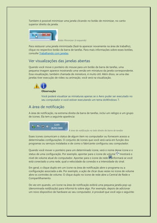 Também é possível minimizar uma janela clicando no botão de minimizar, no canto superior direito da janela. 
Botão Minimizar (à esquerda) 
Para restaurar uma janela minimizada (fazê-la aparecer novamente na área de trabalho), clique no respectivo botão da barra de tarefas. Para mais informações sobre esses botões, consulte Trabalhando com janelas. 
Ver visualizações das janelas abertas 
Quando você move o ponteiro do mouse para um botão da barra de tarefas, uma pequena imagem aparece mostrando uma versão em miniatura da janela correspondente. Essa visualização, também chamada de miniatura, é muito útil. Além disso, se uma das janelas tiver execução de vídeo ou animação, você verá na visualização. 
Observação 
Você poderá visualizar as miniaturas apenas se o Aero puder ser executado no seu computador e você estiver executando um tema doWindows 7. 
A área de notificação 
A área de notificação, na extrema direita da barra de tarefas, inclui um relógio e um grupo de ícones. Ela tem a seguinte aparência: 
A área de notificação no lado direito da barra de tarefas 
Esses ícones comunicam o status de algum item no computador ou fornecem acesso a determinadas configurações. O conjunto de ícones que você verá varia em função dos programas ou serviços instalados e de como o fabricante configurou seu computador. 
Quando você mover o ponteiro para um determinado ícone, verá o nome desse ícone e o status de uma configuração. Por exemplo, apontar para o ícone de volume mostrará o nível de volume atual do computador. Apontar para o ícone de rede informará se você está conectado a uma rede, qual a velocidade da conexão e a intensidade do sinal. 
Em geral, o clique duplo em um ícone na área de notificação abre o programa ou a configuração associada a ele. Por exemplo, a ação de clicar duas vezes no ícone de volume abre os controles de volume. O clique duplo no ícone de rede abre a Central de Rede e Compartilhamento. 
De vez em quando, um ícone na área de notificação exibirá uma pequena janela pop-up (denominada notificação) para informá-lo sobre algo. Por exemplo, depois de adicionar um novo dispositivo de hardware ao seu computador, é provável que você veja o seguinte:  