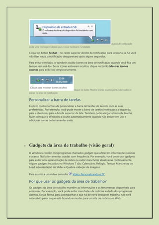 A área de notificação exibe uma mensagem depois que o novo hardware é instalado 
Clique no botão Fechar no canto superior direito da notificação para descartá-la. Se você não fizer nada, a notificação desaparecerá após alguns segundos. 
Para evitar confusão, o Windows oculta ícones na área de notificação quando você fica um tempo sem usá-los. Se os ícones estiverem ocultos, clique no botão Mostrar ícones ocultos para exibi-los temporariamente. 
Clique no botão Mostrar ícones ocultos para exibir todos os ícones na área de notificação 
Personalizar a barra de tarefas 
Existem muitas formas de personalizar a barra de tarefas de acordo com as suas preferências. Por exemplo, você pode mover a barra de tarefas inteira para a esquerda, para a direita ou para a borda superior da tela. Também pode alargar a barra de tarefas, fazer com que o Windows a oculte automaticamente quando não estiver em uso e adicionar barras de ferramentas a ela. 
 Gadgets da área de trabalho (visão geral) 
O Windows contém miniprogramas chamados gadgets que oferecem informações rápidas e acesso fácil a ferramentas usadas com frequência. Por exemplo, você pode usar gadgets para exibir uma apresentação de slides ou exibir manchetes atualizadas continuamente. Alguns gadgets incluídos no Windows 7 são: Calendário, Relógio, Tempo, Manchetes do Feed, Apresentação de Slides e Quebra-cabeças de Imagens. 
Para assistir a um vídeo, consulte Vídeo: Personalizando o PC. 
Por que usar os gadgets da área de trabalho? 
Os gadgets da área de trabalho mantêm as informações e as ferramentas disponíveis para você usar. Por exemplo, você pode exibir manchetes de notícias ao lado dos programas abertos. Dessa forma, para acompanhar o que há de novo enquanto trabalha, não será necessário parar o que está fazendo e mudar para um site de notícias na Web.  
