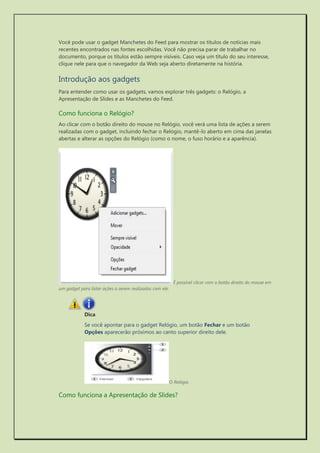 Você pode usar o gadget Manchetes do Feed para mostrar os títulos de notícias mais recentes encontrados nas fontes escolhidas. Você não precisa parar de trabalhar no documento, porque os títulos estão sempre visíveis. Caso veja um título do seu interesse, clique nele para que o navegador da Web seja aberto diretamente na história. 
Introdução aos gadgets 
Para entender como usar os gadgets, vamos explorar três gadgets: o Relógio, a Apresentação de Slides e as Manchetes do Feed. 
Como funciona o Relógio? 
Ao clicar com o botão direito do mouse no Relógio, você verá uma lista de ações a serem realizadas com o gadget, incluindo fechar o Relógio, mantê-lo aberto em cima das janelas abertas e alterar as opções do Relógio (como o nome, o fuso horário e a aparência). 
É possível clicar com o botão direito do mouse em um gadget para listar ações a serem realizadas com ele. 
Dica 
Se você apontar para o gadget Relógio, um botão Fechar e um botão Opções aparecerão próximos ao canto superior direito dele. 
O Relógio 
Como funciona a Apresentação de Slides?  