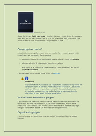 Manchetes do Feed 
Depois de clicar em Exibir manchetes, é possível clicar com o botão direito do mouse em Manchetes do Feed e em Opções para escolher em uma lista de feeds disponíveis. Você poderá aumentar a lista escolhendo seus próprios feeds na Web. 
Que gadgets eu tenho? 
Antes de adicionar um gadget, instale-o no computador. Para ver quais gadgets estão instalados em seu computador, faça o seguinte: 
1. Clique com o botão direito do mouse na área de trabalho e clique em Gadgets. 
2. Clique nos botões de rolagem para ver todos os gadgets. 
3. Para visualizar as informações sobre um gadget, clique no gadget e, em seguida, em Mostrar detalhes. 
É possível baixar outros gadgets online no site do Windows. 
Observação 
O programa Notas Autoadesivas e o gadget Notas Autoadesivas disponíveis em versões anteriores do Windows foram substituídos noWindows 7. Caso tenha usado um deles em uma versão anterior doWindows e atualizado o seu computador, todas as notas que você tinha (tinta ou texto) deverão estar disponíveis na nova versão do Notas Autoadesivas. 
Adicionando e removendo gadgets 
É possível adicionar na área de trabalho qualquer gadget instalado no computador. Se quiser, pode adicionar várias instâncias de um gadget. Por exemplo, se você estiver controlando a hora em dois fusos horários, poderá adicionar duas instâncias do gadget Relógio e acertar a hora de cada um de acordo com o respectivo fuso. 
Organizando gadgets 
É possível arrastar um gadget para uma nova posição em qualquer lugar da área de trabalho. 
 