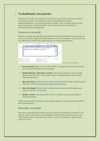  Trabalhando com janelas 
Sempre que você abre um programa, um arquivo ou uma pasta, ele aparece na tela em uma caixa ou moldura chamada janela (daí o nome atribuído ao sistema operacionalWindows , que significa Janelas em inglês). Como as janelas estão em toda parte no Windows, é importante saber como movê-las, alterar seu tamanho ou simplesmente fazê-las desaparecer. 
Partes de uma janela 
Embora o conteúdo de cada janela seja diferente, todas as janelas têm algumas coisas em comum. Em primeiro lugar, elas sempre aparecem na área de trabalho, a principal área da tela. Além disso, a maioria das janelas possuem as mesmas partes básicas. 
Partes de uma janela típica 
 Barra de título. Exibe o nome do documento e do programa (ou o nome da pasta, se você estiver trabalhando em uma pasta). 
 Botões Minimizar, Maximizar e Fechar. Estes botões permitem ocultar a janela, alargá-la para preencher a tela inteira e fechá-la, respectivamente (mais detalhes sobre eles em breve). 
 Barra de menus. Contém itens nos quais você pode clicar para fazer escolhas em um programa. Consulte Usando menus, botões, barras e caixas. 
 Barra de rolagem. Permite rolar o conteúdo da janela para ver informações que estão fora de visão no momento. 
 Bordas e cantos. É possível arrastá-los com o ponteiro do mouse para alterar o tamanho da janela. 
Outras janelas podem ter botões, caixas ou barras adicionais, mas normalmente também têm as partes básicas. 
Movendo uma janela 
Para mover uma janela, aponte para sua barra de título com o ponteiro do mouse . Em seguida, arraste a janela para o local desejado. (Arrastar significa apontar para um item, manter pressionado o botão do mouse, mover o item com o ponteiro e depois soltar o botão do mouse.) 
 