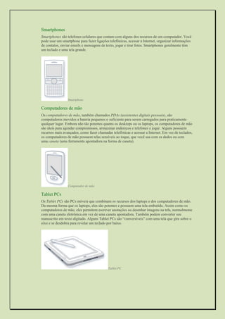 Smartphones 
Smartphones são telefones celulares que contam com alguns dos recursos de um computador. Você pode usar um smartphone para fazer ligações telefônicas, acessar a Internet, organizar informações de contatos, enviar emails e mensagens de texto, jogar e tirar fotos. Smartphones geralmente têm um teclado e uma tela grande. 
Smartphone 
Computadores de mão 
Os computadores de mão, também chamados PDAs (assistentes digitais pessoais), são computadores movidos a bateria pequenos o suficiente para serem carregados para praticamente qualquer lugar. Embora não tão potentes quanto os desktops ou os laptops, os computadores de mão são úteis para agendar compromissos, armazenar endereços e telefones e jogar. Alguns possuem recursos mais avançados, como fazer chamadas telefônicas e acessar a Internet. Em vez de teclados, os computadores de mão possuem telas sensíveis ao toque, que você usa com os dedos ou com uma caneta (uma ferramenta apontadora na forma de caneta). 
Computador de mão 
Tablet PCs 
Os Tablet PCs são PCs móveis que combinam os recursos dos laptops e dos computadores de mão. Da mesma forma que os laptops, eles são potentes e possuem uma tela embutida. Assim como os computadores de mão, eles permitem escrever anotações ou desenhar imagens na tela, normalmente com uma caneta eletrônica em vez de uma caneta apontadora. Também podem converter seu manuscrito em texto digitado. Alguns Tablet PCs são “conversíveis” com uma tela que gira sobre o eixo e se desdobra para revelar um teclado por baixo. 
Tablet PC 
 