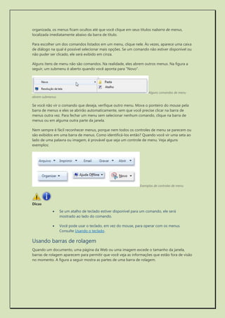 organizada, os menus ficam ocultos até que você clique em seus títulos nabarra de menus, localizada imediatamente abaixo da barra de título. 
Para escolher um dos comandos listados em um menu, clique nele. Às vezes, aparece uma caixa de diálogo na qual é possível selecionar mais opções. Se um comando não estiver disponível ou não puder ser clicado, ele será exibido em cinza. 
Alguns itens de menu não são comandos. Na realidade, eles abrem outros menus. Na figura a seguir, um submenu é aberto quando você aponta para "Novo". 
Alguns comandos de menu abrem submenus 
Se você não vir o comando que deseja, verifique outro menu. Mova o ponteiro do mouse pela barra de menus e eles se abrirão automaticamente, sem que você precise clicar na barra de menus outra vez. Para fechar um menu sem selecionar nenhum comando, clique na barra de menus ou em alguma outra parte da janela. 
Nem sempre é fácil reconhecer menus, porque nem todos os controles de menu se parecem ou são exibidos em uma barra de menus. Como identificá-los então? Quando você vir uma seta ao lado de uma palavra ou imagem, é provável que seja um controle de menu. Veja alguns exemplos: 
Exemplos de controles de menu 
Dicas 
 Se um atalho de teclado estiver disponível para um comando, ele será mostrado ao lado do comando. 
 Você pode usar o teclado, em vez do mouse, para operar com os menus. Consulte Usando o teclado. 
Usando barras de rolagem 
Quando um documento, uma página da Web ou uma imagem excede o tamanho da janela, barras de rolagem aparecem para permitir que você veja as informações que estão fora de visão no momento. A figura a seguir mostra as partes de uma barra de rolagem.  