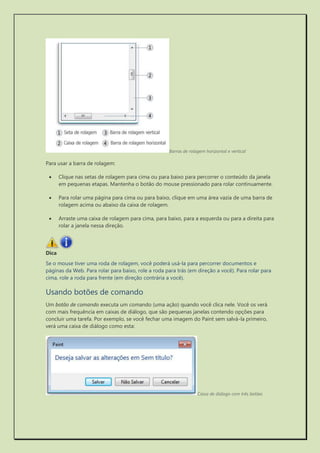 Barras de rolagem horizontal e vertical 
Para usar a barra de rolagem: 
 Clique nas setas de rolagem para cima ou para baixo para percorrer o conteúdo da janela em pequenas etapas. Mantenha o botão do mouse pressionado para rolar continuamente. 
 Para rolar uma página para cima ou para baixo, clique em uma área vazia de uma barra de rolagem acima ou abaixo da caixa de rolagem. 
 Arraste uma caixa de rolagem para cima, para baixo, para a esquerda ou para a direita para rolar a janela nessa direção. 
Dica 
Se o mouse tiver uma roda de rolagem, você poderá usá-la para percorrer documentos e páginas da Web. Para rolar para baixo, role a roda para trás (em direção a você). Para rolar para cima, role a roda para frente (em direção contrária a você). 
Usando botões de comando 
Um botão de comando executa um comando (uma ação) quando você clica nele. Você os verá com mais frequência em caixas de diálogo, que são pequenas janelas contendo opções para concluir uma tarefa. Por exemplo, se você fechar uma imagem do Paint sem salvá-la primeiro, verá uma caixa de diálogo como esta: 
Caixa de diálogo com três botões  