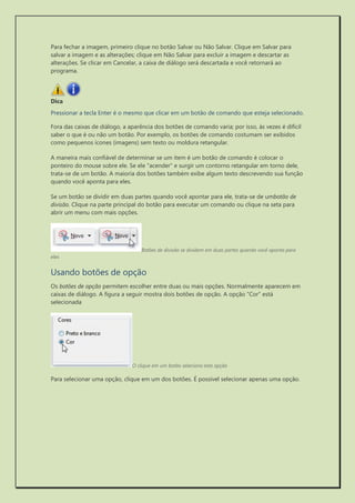 Para fechar a imagem, primeiro clique no botão Salvar ou Não Salvar. Clique em Salvar para salvar a imagem e as alterações; clique em Não Salvar para excluir a imagem e descartar as alterações. Se clicar em Cancelar, a caixa de diálogo será descartada e você retornará ao programa. 
Dica 
Pressionar a tecla Enter é o mesmo que clicar em um botão de comando que esteja selecionado. 
Fora das caixas de diálogo, a aparência dos botões de comando varia; por isso, às vezes é difícil saber o que é ou não um botão. Por exemplo, os botões de comando costumam ser exibidos como pequenos ícones (imagens) sem texto ou moldura retangular. 
A maneira mais confiável de determinar se um item é um botão de comando é colocar o ponteiro do mouse sobre ele. Se ele "acender" e surgir um contorno retangular em torno dele, trata-se de um botão. A maioria dos botões também exibe algum texto descrevendo sua função quando você aponta para eles. 
Se um botão se dividir em duas partes quando você apontar para ele, trata-se de umbotão de divisão. Clique na parte principal do botão para executar um comando ou clique na seta para abrir um menu com mais opções. 
Botões de divisão se dividem em duas partes quando você aponta para eles 
Usando botões de opção 
Os botões de opção permitem escolher entre duas ou mais opções. Normalmente aparecem em caixas de diálogo. A figura a seguir mostra dois botões de opção. A opção "Cor" está selecionada 
O clique em um botão seleciona esta opção 
Para selecionar uma opção, clique em um dos botões. É possível selecionar apenas uma opção. 
 