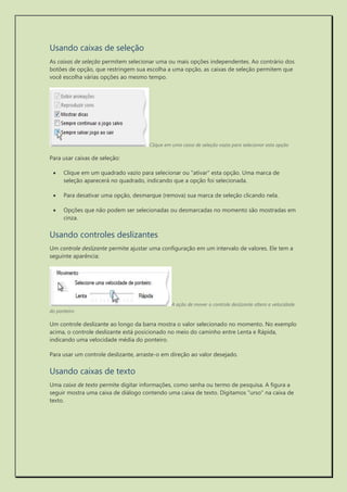 Usando caixas de seleção 
As caixas de seleção permitem selecionar uma ou mais opções independentes. Ao contrário dos botões de opção, que restringem sua escolha a uma opção, as caixas de seleção permitem que você escolha várias opções ao mesmo tempo. 
Clique em uma caixa de seleção vazia para selecionar esta opção 
Para usar caixas de seleção: 
 Clique em um quadrado vazio para selecionar ou "ativar" esta opção. Uma marca de seleção aparecerá no quadrado, indicando que a opção foi selecionada. 
 Para desativar uma opção, desmarque (remova) sua marca de seleção clicando nela. 
 Opções que não podem ser selecionadas ou desmarcadas no momento são mostradas em cinza. 
Usando controles deslizantes 
Um controle deslizante permite ajustar uma configuração em um intervalo de valores. Ele tem a seguinte aparência: 
A ação de mover o controle deslizante altera a velocidade do ponteiro 
Um controle deslizante ao longo da barra mostra o valor selecionado no momento. No exemplo acima, o controle deslizante está posicionado no meio do caminho entre Lenta e Rápida, indicando uma velocidade média do ponteiro. 
Para usar um controle deslizante, arraste-o em direção ao valor desejado. 
Usando caixas de texto 
Uma caixa de texto permite digitar informações, como senha ou termo de pesquisa. A figura a seguir mostra uma caixa de diálogo contendo uma caixa de texto. Digitamos "urso" na caixa de texto.  