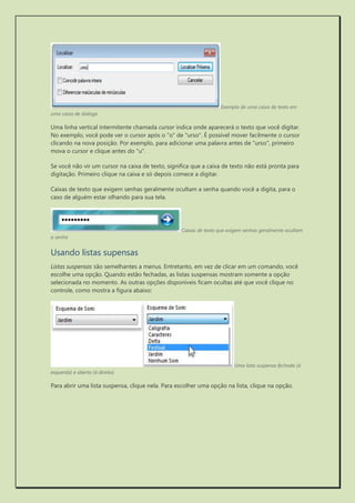 Exemplo de uma caixa de texto em uma caixa de diálogo 
Uma linha vertical intermitente chamada cursor indica onde aparecerá o texto que você digitar. No exemplo, você pode ver o cursor após o "o" de "urso". É possível mover facilmente o cursor clicando na nova posição. Por exemplo, para adicionar uma palavra antes de "urso", primeiro mova o cursor e clique antes do "u". 
Se você não vir um cursor na caixa de texto, significa que a caixa de texto não está pronta para digitação. Primeiro clique na caixa e só depois comece a digitar. 
Caixas de texto que exigem senhas geralmente ocultam a senha quando você a digita, para o caso de alguém estar olhando para sua tela. 
Caixas de texto que exigem senhas geralmente ocultam a senha 
Usando listas supensas 
Listas suspensas são semelhantes a menus. Entretanto, em vez de clicar em um comando, você escolhe uma opção. Quando estão fechadas, as listas suspensas mostram somente a opção selecionada no momento. As outras opções disponíveis ficam ocultas até que você clique no controle, como mostra a figura abaixo: 
Uma lista suspensa fechada (à esquerda) e aberta (à direita) 
Para abrir uma lista suspensa, clique nela. Para escolher uma opção na lista, clique na opção. 
 