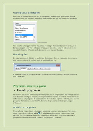 Usando caixas de listagem 
Uma caixa de listagem exibe uma lista de opções para você escolher. Ao contrário da lista suspensa, as opções (todas ou algumas) já estão visíveis, sem que seja necessário abrir a lista. 
Caixa de listagem 
Para escolher uma opção na lista, clique nela. Se a opção desejada não estiver visível, use a barra de rolagem para rolar a lista para cima ou para baixo. Se a caixa de listagem tiver uma caixa de texto acima dela, você poderá digitar o nome ou valor da opção. 
Usando guias 
Em algumas caixas de diálogo, as opções são divididas em duas ou mais guias. Somente uma guia (ou um conjunto de opções) pode ser visualizada por vez. 
Guias 
A guia selecionada no momento aparece na frente das outras guias. Para alternar para outra guia, clique nela. 
Programas, arquivos e pastas 
 Usando programas 
Quase tudo o que você faz no computador requer o uso de um programa. Por exemplo, se você quer desenhar uma figura, precisa usar um programa de desenho ou pintura. Para escrever uma carta, você usa um programa de processamento de texto. Para explorar a Internet, você usa um programa chamado navegador da Web. Centenas de programas estão disponíveis para o Windows. 
Abrindo um programa 
O menu Iniciar é o portão de entrada para todos os programas no computador. Para abrir o menu Iniciar, clique no botão Iniciar. O painel esquerdo do menu Iniciar contém uma pequena lista de programas, incluindo o navegador da Internet, o programa de email e os programas usados recentemente. Para abrir um programa, clique nele.  