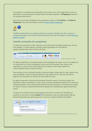 Se você não vir o programa que deseja abrir, mas souber o seu nome, digite todo o nome ou parte dele na caixa de pesquisa na parte inferior do painel esquerdo. EmProgramas, clique em um programa para abri-lo. 
Para procurar uma lista completa de seus programas, clique no botão Iniciar e emTodos os Programas. Para mais informações, consulte O menu Iniciar (visão geral). 
Dica 
Também é possível abrir um programa abrindo um arquivo. Quando você abre o arquivo, o programa associado a ele é aberto automaticamente. Para mais informações, consulte Abrir um arquivo ou pasta. 
Usando comandos em programas 
A maioria dos programas contém dezenas ou até centenas de comandos (ações) que você usa para trabalhar. A maioria desses comandos estão organizados em uma faixa de opções localizada logo abaixo da barra de título. 
A faixa de opções no Paint 
Em alguns programas, os comandos podem estar localizados sob menus. Como no cardápio de um restaurante, um menu de programa mostra uma lista de opções. Para manter a tela organizada, os menus ficam ocultos até que você clique em seus títulos nabarra de menus localizada abaixo da barra de título. 
Para escolher um dos comandos listados na faixa de opções, clique nele. Às vezes, aparece uma caixa de diálogo, na qual você pode selecionar mais opções. Se um comando não estiver disponível ou não puder ser clicado, ele será exibido em cinza. 
Em alguns programas, as barras de ferramentas fornecem acesso a comandos usados com frequência na forma de botões ou ícones. Esses comandos geralmente aparecem nos menus do programa também, mas as barras de ferramentas permitem escolher um comando com apenas um clique. É comum as barras de ferramentas aparecerem imediatamente abaixo da barra de menus. 
O clique em um botão da barra de ferramentas executa um comando. No WordPad, por exemplo, se você clicar no botão Salvar Para descobrir o que um determinado botão da barra de ferramentas faz, aponte para ele. O nome ou a função do botão será exibida: 
Aponte para um botão da barra de ferramentas para ver sua função  