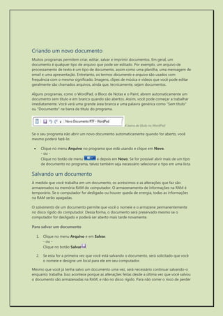 Criando um novo documento 
Muitos programas permitem criar, editar, salvar e imprimir documentos. Em geral, um documento é qualquer tipo de arquivo que pode ser editado. Por exemplo, um arquivo de processamento de texto é um tipo de documento, assim como uma planilha, uma mensagem de email e uma apresentação. Entretanto, os termos documento e arquivo são usados com frequência com o mesmo significado. Imagens, clipes de música e vídeos que você pode editar geralmente são chamados arquivos, ainda que, tecnicamente, sejam documentos. 
Alguns programas, como o WordPad, o Bloco de Notas e o Paint, abrem automaticamente um documento sem título e em branco quando são abertos. Assim, você pode começar a trabalhar imediatamente. Você verá uma grande área branca e uma palavra genérica como "Sem título" ou "Documento" na barra de título do programa. 
A barra de título no WordPad 
Se o seu programa não abrir um novo documento automaticamente quando for aberto, você mesmo poderá fazê-lo: 
 Clique no menu Arquivo no programa que está usando e clique em Novo. - ou - Clique no botão de menu e depois em Novo. Se for possível abrir mais de um tipo de documento no programa, talvez também seja necessário selecionar o tipo em uma lista. 
Salvando um documento 
À medida que você trabalha em um documento, os acréscimos e as alterações que faz são armazenados na memória RAM do computador. O armazenamento de informações na RAM é temporário. Se o computador for desligado ou houver queda de energia, todas as informações na RAM serão apagadas. 
O salvamento de um documento permite que você o nomeie e o armazene permanentemente no disco rígido do computador. Dessa forma, o documento será preservado mesmo se o computador for desligado e poderá ser aberto mais tarde novamente. 
Para salvar um documento 
1. Clique no menu Arquivo e em Salvar. - ou - Clique no botão Salvar. 
2. Se esta for a primeira vez que você está salvando o documento, será solicitado que você o nomeie e designe um local para ele em seu computador. 
Mesmo que você já tenha salvo um documento uma vez, será necessário continuar salvando-o enquanto trabalha. Isso acontece porque as alterações feitas desde a última vez que você salvou o documento são armazenadas na RAM, e não no disco rígido. Para não correr o risco de perder  