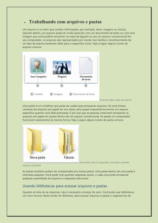  Trabalhando com arquivos e pastas 
Um arquivo é um item que contém informações, por exemplo, texto, imagens ou música. Quando aberto, um arquivo pode ser muito parecido com um documento de texto ou com uma imagem que você poderia encontrar na mesa de alguém ou em um arquivo convencional Em seu computador, os arquivos são representados por ícones; isso facilita o reconhecimento de um tipo de arquivo bastando olhar para o respectivo ícone. Veja a seguir alguns ícones de arquivo comuns: 
Ícones de alguns tipos de arquivo 
Uma pasta é um contêiner que pode ser usado para armazenar arquivos. Se você tivesse centenas de arquivos em papel em sua mesa, seria quase impossível encontrar um arquivo específico quando você dele precisasse. É por isso que as pessoas costumam armazenar os arquivos em papel em pastas dentro de um arquivo convencional. As pastas no computador funcionam exatamente da mesma forma. Veja a seguir alguns ícones de pasta comuns: 
Uma pasta vazia (à esquerda); uma pasta contendo arquivos (à direita) 
As pastas também podem ser armazenadas em outras pastas. Uma pasta dentro de uma pasta é chamada subpasta. Você pode criar quantas subpastas quiser, e cada uma pode armazenar qualquer quantidade de arquivos e subpastas adicionais. 
Usando bibliotecas para acessar arquivos e pastas 
Quando se trata de se organizar, não é necessário começar do zero. Você pode usar bibliotecas, um novo recurso desta versão do Windows, para acessar arquivos e pastas e organizá-los de  