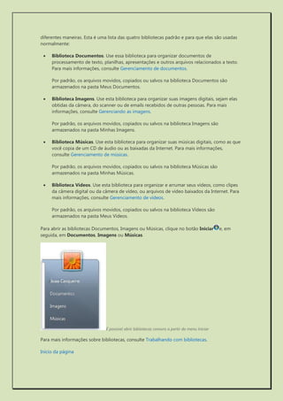 diferentes maneiras. Esta é uma lista das quatro bibliotecas padrão e para que elas são usadas normalmente: 
 Biblioteca Documentos. Use essa biblioteca para organizar documentos de processamento de texto, planilhas, apresentações e outros arquivos relacionados a texto. Para mais informações, consulte Gerenciamento de documentos. 
Por padrão, os arquivos movidos, copiados ou salvos na biblioteca Documentos são armazenados na pasta Meus Documentos. 
 Biblioteca Imagens. Use esta biblioteca para organizar suas imagens digitais, sejam elas obtidas da câmera, do scanner ou de emails recebidos de outras pessoas. Para mais informações, consulte Gerenciando as imagens. 
Por padrão, os arquivos movidos, copiados ou salvos na biblioteca Imagens são armazenados na pasta Minhas Imagens. 
 Biblioteca Músicas. Use esta biblioteca para organizar suas músicas digitais, como as que você copia de um CD de áudio ou as baixadas da Internet. Para mais informações, consulte Gerenciamento de músicas. 
Por padrão, os arquivos movidos, copiados ou salvos na biblioteca Músicas são armazenados na pasta Minhas Músicas. 
 Biblioteca Vídeos. Use esta biblioteca para organizar e arrumar seus vídeos, como clipes da câmera digital ou da câmera de vídeo, ou arquivos de vídeo baixados da Internet. Para mais informações, consulte Gerenciamento de vídeos. 
Por padrão, os arquivos movidos, copiados ou salvos na biblioteca Vídeos são armazenados na pasta Meus Vídeos. 
Para abrir as bibliotecas Documentos, Imagens ou Músicas, clique no botão Iniciare, em seguida, em Documentos, Imagens ou Músicas. 
É possível abrir bibliotecas comuns a partir do menu Iniciar 
Para mais informações sobre bibliotecas, consulte Trabalhando com bibliotecas. 
Início da página  