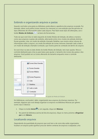 Exibindo e organizando arquivos e pastas 
Quando você abre uma pasta ou biblioteca, pode alterar a aparência dos arquivos na janela. Por exemplo, talvez você prefira ícones maiores (ou menores) ou uma exibição que lhe permita ver tipos diferentes de informações sobre cada arquivo. Para fazer esses tipos de alterações, use o botão Modos de Exibição na barra de ferramentas. 
Toda vez que você clica no lado esquerdo do botão Modos de Exibição, ele altera a maneira como seus arquivos e pastas são exibidos, alternando entre cinco modos de exibição distintos: Ícones grandes, Lista, um modo de exibição chamado Detalhes, que mostra várias colunas de informações sobre o arquivo, um modo de exibição de ícones menores chamado Lado a lado e um modo de exibição chamado Conteúdo, que mostra parte do conteúdo de dentro do arquivo. 
Se você clicar na seta no lado direito do botão Modos de Exibição, terá mais opções. Mova o controle deslizante para cima ou para baixo para ajustar o tamanho dos ícones das pastas e dos arquivos. Você poderá ver os ícones alterando de tamanho enquanto move o controle deslizante. 
As opções de Modos de Exibição 
Em bibliotecas, você pode ir além, organizando seus arquivos de diversas maneiras. Por exemplo, digamos que você deseja organizar os arquivos na biblioteca Músicas por gênero (como Jazz e Clássico): 
1. Clique no botão Iniciar e, em seguida, clique em Músicas. 
2. No painel da biblioteca (acima da lista de arquivos), clique no menu próximo aOrganizar por e em Gênero. 
Localizando arquivos 
Dependendo da quantidade de arquivos que você tem e de como eles estão organizados, localizar um arquivo pode significar procurar dentre centenas de arquivos e subpastas; uma  