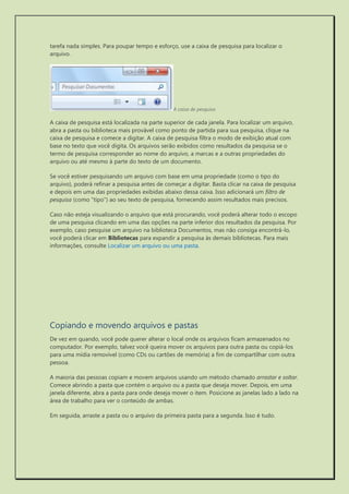 tarefa nada simples. Para poupar tempo e esforço, use a caixa de pesquisa para localizar o arquivo. 
A caixa de pesquisa 
A caixa de pesquisa está localizada na parte superior de cada janela. Para localizar um arquivo, abra a pasta ou biblioteca mais provável como ponto de partida para sua pesquisa, clique na caixa de pesquisa e comece a digitar. A caixa de pesquisa filtra o modo de exibição atual com base no texto que você digita. Os arquivos serão exibidos como resultados da pesquisa se o termo de pesquisa corresponder ao nome do arquivo, a marcas e a outras propriedades do arquivo ou até mesmo à parte do texto de um documento. 
Se você estiver pesquisando um arquivo com base em uma propriedade (como o tipo do arquivo), poderá refinar a pesquisa antes de começar a digitar. Basta clicar na caixa de pesquisa e depois em uma das propriedades exibidas abaixo dessa caixa. Isso adicionará um filtro de pesquisa (como "tipo") ao seu texto de pesquisa, fornecendo assim resultados mais precisos. 
Caso não esteja visualizando o arquivo que está procurando, você poderá alterar todo o escopo de uma pesquisa clicando em uma das opções na parte inferior dos resultados da pesquisa. Por exemplo, caso pesquise um arquivo na biblioteca Documentos, mas não consiga encontrá-lo, você poderá clicar em Bibliotecas para expandir a pesquisa às demais bibliotecas. Para mais informações, consulte Localizar um arquivo ou uma pasta. 
Copiando e movendo arquivos e pastas 
De vez em quando, você pode querer alterar o local onde os arquivos ficam armazenados no computador. Por exemplo, talvez você queira mover os arquivos para outra pasta ou copiá-los para uma mídia removível (como CDs ou cartões de memória) a fim de compartilhar com outra pessoa. 
A maioria das pessoas copiam e movem arquivos usando um método chamado arrastar e soltar. Comece abrindo a pasta que contém o arquivo ou a pasta que deseja mover. Depois, em uma janela diferente, abra a pasta para onde deseja mover o item. Posicione as janelas lado a lado na área de trabalho para ver o conteúdo de ambas. 
Em seguida, arraste a pasta ou o arquivo da primeira pasta para a segunda. Isso é tudo.  