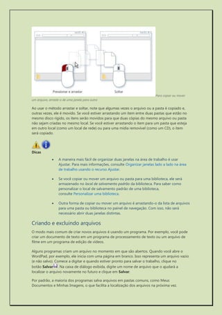 Para copiar ou mover um arquivo, arraste-o de uma janela para outra 
Ao usar o método arrastar e soltar, note que algumas vezes o arquivo ou a pasta é copiado e, outras vezes, ele é movido. Se você estiver arrastando um item entre duas pastas que estão no mesmo disco rígido, os itens serão movidos para que duas cópias do mesmo arquivo ou pasta não sejam criadas no mesmo local. Se você estiver arrastando o item para um pasta que esteja em outro local (como um local de rede) ou para uma mídia removível (como um CD), o item será copiado. 
Dicas 
 A maneira mais fácil de organizar duas janelas na área de trabalho é usar Ajustar. Para mais informações, consulte Organizar janelas lado a lado na área de trabalho usando o recurso Ajustar. 
 Se você copiar ou mover um arquivo ou pasta para uma biblioteca, ele será armazenado no local de salvamento padrão da biblioteca. Para saber como personalizar o local de salvamento padrão de uma biblioteca, consulte Personalizar uma biblioteca. 
 Outra forma de copiar ou mover um arquivo é arrastando-o da lista de arquivos para uma pasta ou biblioteca no painel de navegação. Com isso, não será necessário abrir duas janelas distintas. 
Criando e excluindo arquivos 
O modo mais comum de criar novos arquivos é usando um programa. Por exemplo, você pode criar um documento de texto em um programa de processamento de texto ou um arquivo de filme em um programa de edição de vídeos. 
Alguns programas criam um arquivo no momento em que são abertos. Quando você abre o WordPad, por exemplo, ele inicia com uma página em branco. Isso representa um arquivo vazio (e não salvo). Comece a digitar e quando estiver pronto para salvar o trabalho, clique no botão Salvar. Na caixa de diálogo exibida, digite um nome de arquivo que o ajudará a localizar o arquivo novamente no futuro e clique em Salvar. 
Por padrão, a maioria dos programas salva arquivos em pastas comuns, como Meus Documentos e Minhas Imagens, o que facilita a localização dos arquivos na próxima vez.  