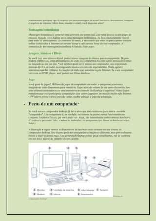 praticamente qualquer tipo de arquivo em uma mensagem de email, inclusive documentos, imagens e arquivos de música. Além disso, usando o email, você dispensa selos! 
Mensagens instantâneas 
Mensagem instantânea é como ter uma conversa em tempo real com outra pessoa ou um grupo de pessoas. Quando você digita e envia uma mensagem instantânea, ela fica imediatamente visível para todos os participantes. Ao contrário do email, é necessário que todos os participantes estejam online (conectados à Internet) ao mesmo tempo e cada um na frente do seu computador. A comunicação por mensagem instantânea é chamada bate-papo. 
Imagens, músicas e filmes 
Se você tiver uma câmera digital, poderá mover imagens da câmera para o computador. Depois poderá imprimi-las, criar apresentações de slides ou compartilhá-las com outras pessoas por email ou lançando-as em um site. Você também pode ouvir música no computador, seja importando músicas de CDs de áudio ou comprando músicas em um site especializado. Outra opção é sintonizar uma das milhares de estações de rádio que transmitem pela Internet. Se o seu computador vier com um DVD player, você poderá ver filmes também. 
Jogo 
Você gosta de jogos? Milhares de jogos de computador em todas as categorias possíveis e imagináveis estão disponíveis para entretê-lo. Fique atrás do volante de um carro de corrida, lute com criaturas assustadoras em uma masmorra ou controle civilizações e impérios! Muitos jogos permitem que você participe de competições com outros jogadores do mundo inteiro pela Internet. O Windows possui vários jogos de cartas, quebra-cabeças e jogos de estratégia. 
 Peças de um computador 
Se você usa um computador desktop, já deve saber que não existe uma parte única chamada "computador". Um computador é, na verdade, um sistema de muitas partes funcionando em conjunto. As partes físicas, que você pode ver e tocar, são denominadas coletivamente hardware. (O software, por outro lado, se refere às instruções, ou programas, que dizem ao hardware o que fazer.) 
A ilustração a seguir mostra os dispositivos de hardware mais comuns em um sistema de computador desktop. Seu sistema pode ter uma aparência um pouco diferente, mas provavelmente possui a maioria destas peças. Um computador laptop possui peças semelhantes, mas as combina em um único pacote do tamanho de um caderno. 
Sistema de computador desktop  