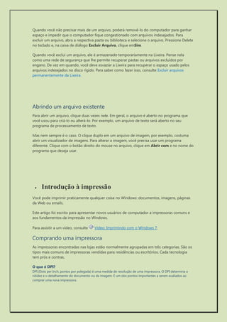 Quando você não precisar mais de um arquivo, poderá removê-lo do computador para ganhar espaço e impedir que o computador fique congestionado com arquivos indesejados. Para excluir um arquivo, abra a respectiva pasta ou biblioteca e selecione o arquivo. Pressione Delete no teclado e, na caixa de diálogo Excluir Arquivo, clique emSim. 
Quando você exclui um arquivo, ele é armazenado temporariamente na Lixeira. Pense nela como uma rede de segurança que lhe permite recuperar pastas ou arquivos excluídos por engano. De vez em quando, você deve esvaziar a Lixeira para recuperar o espaço usado pelos arquivos indesejados no disco rígido. Para saber como fazer isso, consulte Excluir arquivos permanentemente da Lixeira. 
Abrindo um arquivo existente 
Para abrir um arquivo, clique duas vezes nele. Em geral, o arquivo é aberto no programa que você usou para criá-lo ou alterá-lo. Por exemplo, um arquivo de texto será aberto no seu programa de processamento de texto. 
Mas nem sempre é o caso. O clique duplo em um arquivo de imagem, por exemplo, costuma abrir um visualizador de imagens. Para alterar a imagem, você precisa usar um programa diferente. Clique com o botão direito do mouse no arquivo, clique em Abrir com e no nome do programa que deseja usar. 
 Introdução à impressão 
Você pode imprimir praticamente qualquer coisa no Windows: documentos, imagens, páginas da Web ou emails. 
Este artigo foi escrito para apresentar novos usuários de computador a impressoras comuns e aos fundamentos da impressão no Windows. 
Para assistir a um vídeo, consulte Vídeo: Imprimindo com o Windows 7. 
Comprando uma impressora 
As impressoras encontradas nas lojas estão normalmente agrupadas em três categorias. São os tipos mais comuns de impressoras vendidas para residências ou escritórios. Cada tecnologia tem prós e contras. 
O que é DPI? 
DPI (Dots per Inch, pontos por polegada) é uma medida de resolução de uma impressora. O DPI determina a nitidez e o detalhamento do documento ou da imagem. É um dos pontos importantes a serem avaliados ao comprar uma nova impressora. 
 