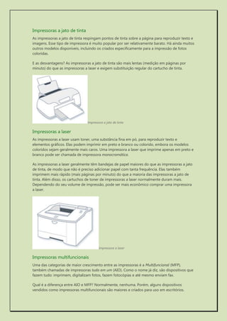 Impressoras a jato de tinta 
As impressoras a jato de tinta respingam pontos de tinta sobre a página para reproduzir texto e imagens. Esse tipo de impressora é muito popular por ser relativamente barato. Há ainda muitos outros modelos disponíveis, incluindo os criados especificamente para a impressão de fotos coloridas. 
E as desvantagens? As impressoras a jato de tinta são mais lentas (medição em páginas por minuto) do que as impressoras a laser e exigem substituição regular do cartucho de tinta. 
Impressora a jato de tinta 
Impressoras a laser 
As impressoras a laser usam toner, uma substância fina em pó, para reproduzir texto e elementos gráficos. Elas podem imprimir em preto e branco ou colorido, embora os modelos coloridos sejam geralmente mais caros. Uma impressora a laser que imprime apenas em preto e branco pode ser chamada de impressora monocromática. 
As impressoras a laser geralmente têm bandejas de papel maiores do que as impressoras a jato de tinta, de modo que não é preciso adicionar papel com tanta frequência. Elas também imprimem mais rápido (mais páginas por minuto) do que a maioria das impressoras a jato de tinta. Além disso, os cartuchos de toner de impressoras a laser normalmente duram mais. Dependendo do seu volume de impressão, pode ser mais econômico comprar uma impressora a laser. 
Impressora a laser 
Impressoras multifuncionais 
Uma das categorias de maior crescimento entre as impressoras é a Multifuncional (MFP), também chamadas de impressoras tudo em um (AIO). Como o nome já diz, são dispositivos que fazem tudo: imprimem, digitalizam fotos, fazem fotocópias e até mesmo enviam fax. 
Qual é a diferença entre AIO e MFP? Normalmente, nenhuma. Porém, alguns dispositivos vendidos como impressoras multifuncionais são maiores e criados para uso em escritórios.  
