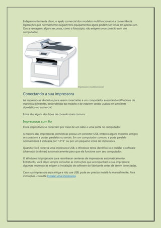 Independentemente disso, o apelo comercial dos modelos multifuncionais é a conveniência. Operações que normalmente exigiam três equipamentos agora podem ser feitas em apenas um. Outra vantagem: alguns recursos, como a fotocópia, não exigem uma conexão com um computador. 
Impressora multifuncional 
Conectando a sua impressora 
As impressoras são feitas para serem conectadas a um computador executando oWindows de maneiras diferentes, dependendo do modelo e de estarem sendo usadas em ambiente doméstico ou comercial. 
Estes são alguns dos tipos de conexão mais comuns: 
Impressoras com fio 
Estes dispositivos se conectam por meio de um cabo e uma porta no computador. 
A maioria das impressoras domésticas possui um conector USB, embora alguns modelos antigos se conectem a portas paralelas ou seriais. Em um computador comum, a porta paralela normalmente é indicada por "LPT1" ou por um pequeno ícone de impressora. 
Quando você conecta uma impressora USB, o Windows tenta identificá-la e instalar o software (chamado de driver) automaticamente para que ela funcione com seu computador. 
O Windows foi projetado para reconhecer centenas de impressoras automaticamente. Entretanto, você deve sempre consultar as instruções que acompanham a sua impressora; algumas impressoras exigem a instalação de software do fabricante antes de serem conectadas. 
Caso sua impressora seja antiga e não use USB, pode ser preciso instalá-la manualmente. Para instruções, consulte Instalar uma impressora. 
 