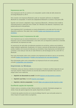 Impressoras sem fio 
Uma impressora sem fio se conecta a um computador usando ondas de rádio através da tecnologia Bluetooth ou Wi-Fi. 
Para conectar uma impressora Bluetooth, pode ser necessário adicionar um adaptador Bluetooth ao computador. A maioria dos adaptadores Bluetooth se conecta a uma porta USB. 
Quando você conecta o adaptador e liga a impressora Bluetooth, o Windows tenta instalá-la automaticamente ou pede que você a instale. Se o Windows não detectar a impressora, você poderá adicioná-la manualmente. 
Uma impressora Wi-Fi normalmente se conecta diretamente a uma rede sem fio como um dispositivo autônomo. Para saber mais, consulte Instalar uma impressora em uma rede doméstica. 
Impressoras locais X impressoras de rede 
Uma impressora que se conecta diretamente a um computador é chamada de impressora local. Enquanto a que se conecta diretamente a uma rede como um dispositivo autônomo é chamada, naturalmente, de impressora de rede. 
As impressoras de rede estão normalmente presentes em escritórios, embora essa tendência esteja mudando rapidamente. Atualmente, um número crescente de fabricantes de impressoras produz modelos com recursos de rede para uso doméstico. Essas impressoras normalmente se conectam a uma rede por meio de um cabo Ethernet ou de tecnologias sem fio, como Wi-Fi e Bluetooth. 
Para mais informações sobre como conectar uma impressora de rede em casa ou no escritório, consulte Instalar uma impressora e Instalar uma impressora em uma rede doméstica. 
Para informações sobre como compartilhar sua impressora local com outras pessoas, consulte Compartilhar uma impressora. 
Imprimindo no Windows 
O Windows conta com diversos métodos de impressão. O método escolhido depende do que você quer imprimir. Abaixo encontra-se uma lista das tarefas de impressão mais comuns e artigos sobre como realizá-las. 
 Imprimir um documento ou email. Consulte Imprimir um documento ou arquivo. 
 Imprimir suas fotos. Consulte Imprimir uma imagem. 
 Imprimir a tela do computador. Consulte Obter uma captura de tela (imprimir a tela). 
Escolhendo opções de impressão 
Frente e verso ou somente um lado. Monocromático ou colorido. Orientação paisagem ou retrato. Essas são apenas algumas das opções disponíveis ao imprimir. 
A maioria das opções encontra-se na caixa de diálogo Imprimir, que você pode acessar no menu Arquivo em quase todos os programas.  