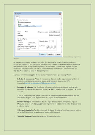 A caixa de diálogo Imprimir no WordPad 
As opções disponíveis e também como elas são selecionadas no Windows dependem do modelo da impressora e do programa utilizado. Para obter informações específicas, consulte a documentação que acompanha a impressora ou o software. (Para acessar algumas opções, talvez você precise clicar em um link ou botão chamado "Preferências", "Propriedades" ou "Opções Avançadas" na caixa de diálogo Imprimir.) 
Aqui está uma lista das opções de impressão mais comuns e o que elas significam: 
 Seleção da impressora. A lista de impressoras disponíveis. Em alguns casos, também é possível enviar documentos como fax ou salvá-los como documentos XPS. (consulte Imprimir no Microsoft XPS Document Writer). 
 Intervalo de páginas. Use vírgulas ou hífens para selecionar páginas ou um intervalo específico de páginas. Por exemplo, digite 1, 4, 20-23 para imprimir as páginas 1, 4, 20, 21, 22 e 23. 
A opção Seleção imprime apenas o texto ou os elementos gráficos selecionados em um documento. Página Atual imprime apenas a página atualmente exibida. 
 Número de cópias. Imprima mais de uma cópia do documento, imagem ou arquivo. Marque a caixa de seleção Agrupar para imprimir todo o documento antes de passar para a próxima cópia. 
 Orientação da página. Também chamada de layout da página. Escolha entre uma página na vertical (Retrato) ou uma página na horizontal (Paisagem). 
 Tamanho do papel. Selecione tamanhos de papel diferentes.  