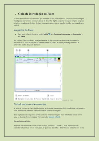  Guia de introdução ao Paint 
O Paint é um recurso do Windows que pode ser usado para desenhar, colorir ou editar imagens. Você pode usar o Paint como um bloco de desenho digital para criar imagens simples, projetos criativos ou adicionar texto e designs a outras imagens, como aquelas obtidas com sua câmera digital. 
As partes do Paint 
 Para abrir o Paint, clique no botão Iniciar, em Todos os Programas, emAcessórios e em Paint. 
Ao iniciar o Paint, você verá uma janela vazia. As ferramentas de desenho e pintura estão localizadas na faixa de opções na parte superior da janela. A ilustração a seguir mostra as diferentes partes da janela do Paint: 
A janela do Paint 
Trabalhando com ferramentas 
A faixa de opções do Paint inclui diversas ferramentas de desenho úteis. Você pode usá-las para criar desenhos à mão livre e adicionar várias formas às imagens. 
Esta seção descreve algumas tarefas comuns. Para informações mais detalhadas sobre como usar as diversas ferramentas do Paint, consulte Usando o Paint. 
Desenhar uma linha 
Algumas ferramentas e formas, como o Lápis, o Pincel, a Linha e a Curva, permitem criar variadas linhas retas, curvas e sinuosas. O que você desenha é determinado pela maneira como  