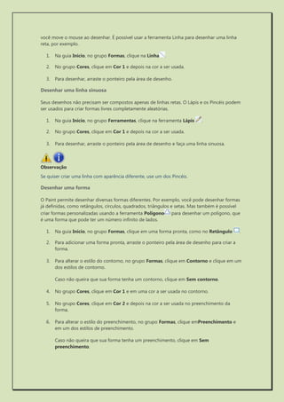 você move o mouse ao desenhar. É possível usar a ferramenta Linha para desenhar uma linha reta, por exemplo. 
1. Na guia Início, no grupo Formas, clique na Linha. 
2. No grupo Cores, clique em Cor 1 e depois na cor a ser usada. 
3. Para desenhar, arraste o ponteiro pela área de desenho. 
Desenhar uma linha sinuosa 
Seus desenhos não precisam ser compostos apenas de linhas retas. O Lápis e os Pincéis podem ser usados para criar formas livres completamente aleatórias. 
1. Na guia Início, no grupo Ferramentas, clique na ferramenta Lápis . 
2. No grupo Cores, clique em Cor 1 e depois na cor a ser usada. 
3. Para desenhar, arraste o ponteiro pela área de desenho e faça uma linha sinuosa. 
Observação 
Se quiser criar uma linha com aparência diferente, use um dos Pincéis. 
Desenhar uma forma 
O Paint permite desenhar diversas formas diferentes. Por exemplo, você pode desenhar formas já definidas, como retângulos, círculos, quadrados, triângulos e setas. Mas também é possível criar formas personalizadas usando a ferramenta Polígono para desenhar um polígono, que é uma forma que pode ter um número infinito de lados. 
1. Na guia Início, no grupo Formas, clique em uma forma pronta, como no Retângulo . 
2. Para adicionar uma forma pronta, arraste o ponteiro pela área de desenho para criar a forma. 
3. Para alterar o estilo do contorno, no grupo Formas, clique em Contorno e clique em um dos estilos de contorno. 
Caso não queira que sua forma tenha um contorno, clique em Sem contorno. 
4. No grupo Cores, clique em Cor 1 e em uma cor a ser usada no contorno. 
5. No grupo Cores, clique em Cor 2 e depois na cor a ser usada no preenchimento da forma. 
6. Para alterar o estilo do preenchimento, no grupo Formas, clique emPreenchimento e em um dos estilos de preenchimento. 
Caso não queira que sua forma tenha um preenchimento, clique em Sem preenchimento. 
 