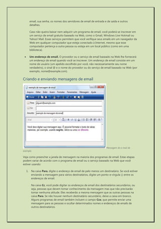 email, sua senha, os nomes dos servidores de email de entrada e de saída e outros detalhes. 
Caso não queira baixar nem adquirir um programa de email, você poderá se inscrever em um serviço de email gratuito baseado na Web, como o Gmail, Windows Live Hotmail ou Yahoo! Mail. Esses serviços permitem que você verifique seus emails em um navegador da Web em qualquer computador que esteja conectado à Internet, mesmo que esse computador pertença a outra pessoa ou esteja em um local público (como em uma biblioteca). 
 Um endereço de email. O provedor ou o serviço de email baseado na Web lhe fornecerá um endereço de email quando você se inscrever. Um endereço de email consiste em um nome de usuário (um apelido escolhido por você, não necessariamente seu nome verdadeiro), o sinal @ e o nome do provedor ou do serviço de email baseado na Web (por exemplo, nome@example.com). 
Criando e enviando mensagens de email 
Mensagem de e-mail de exemplo 
Veja como preencher a janela de mensagem na maioria dos programas de email. Estas etapas podem variar de acordo com o programa de email ou o serviço baseado na Web que você estiver usando: 
1. Na caixa Para, digite o endereço de email de pelo menos um destinatário. Se você estiver enviando a mensagem para vários destinatários, digite um ponto-e-vírgula (;) entre os endereços de email. 
Na caixa Cc, você pode digitar os endereços de email dos destinatários secundários, ou seja, pessoas que devem tomar conhecimento da mensagem mas que não precisarão tomar nenhuma atitude. Eles receberão a mesma mensagem que as outras pessoas na caixa Para. Se não houver nenhum destinatário secundário, deixe a caixa em branco. Alguns programas de email também incluem o campo Cco, que permite enviar uma mensagem para as pessoas e ocultar determinados nomes e endereços de emails de outros destinatários.  