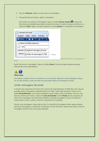 2. Na caixa Assunto, digite um título para sua mensagem. 
3. Na grande área em branco, digite a mensagem. 
Para anexar um arquivo à mensagem, clique no botão Anexar Arquivo na barra de ferramentas (localizada logo abaixo da barra de menus). Localize o arquivo, selecione-o e clique em Abrir. Agora, o arquivo aparece na caixa Anexar no cabeçalho da mensagem. 
Arquivo anexado a uma mensagem de email 
Feito! Para enviar a mensagem, clique no botão Enviar. Ela será enviada rapidamente pela Internet para seus destinatários. 
Observação 
Para alterar o estilo, a fonte, o tamanho ou a cor do texto, selecione o texto desejado e clique em um dos botões ou itens de menu que permitem alterar a formatação do texto. 
Lendo mensagens de email 
A maioria dos programas de email e dos serviços de email baseados na Web têm uma caixa de entrada onde as mensagens recebidas podem ser lidas. Talvez seja necessário clicar em um botão Enviar/Receber, ou em algo semelhante, para receber novas mensagens. Para ver uma lista dos emails que recebeu, clique em Caixa de Entrada da lista Pastas do seu programa de email. Suas mensagens de email serão exibidas na lista de mensagens. A lista normalmente mostra quem enviou o email, o assunto e quando ele foi recebido. 
Para ler uma mensagem, clique nela na lista. O conteúdo da mensagem talvez apareça abaixo da lista de mensagens, no painel de visualização. Se isso acontecer, clique duas vezes na lista de mensagens para lê-la em uma janela separada.  