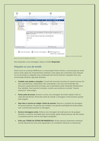 Clique na Caixa de Entrada para ver suas mensagens de email 
Para responder a uma mensagem, clique no botão Responder. 
Etiqueta no uso de emails 
Assim como as conversas telefônicas e a comunicação frente a frente, a comunicação por email possui certas regras de comportamento implícitas. Essas regras são conhecidas como etiqueta no uso de emails ou netiqueta (uma combinação dos termos Internet e etiqueta). Para uma comunicação eficiente, siga estas diretrizes: 
 Cuidado com piadas e emoções. O email não transmite emoções de maneira precisa. Por isso, é possível que o destinatário não compreenda o tom que você pretendeu dar. Sarcasmo é particularmente arriscado, pois o destinatário pode interpretar literalmente e ficar ofendido. Para transmitir emoções, convém usar emoticons (consulte "Usando emoticons" neste artigo). 
 Pense antes de enviar. Escrever e enviar uma mensagem de email é rápido e fácil; às vezes fácil até demais. Pense bem antes de mandar a mensagem e evite escrever quando está zangado. 
 Seja claro e conciso ao redigir a linha de assunto. Resuma o conteúdo da mensagem em poucas palavras. As pessoas que recebem uma grande quantidade de emails podem usar o assunto para priorizar as mensagens. 
 Escreva mensagens curtas. Embora uma mensagem de email possa ser de qualquer tamanho, o email foi concebido para comunicação rápida. Muitas pessoas não têm tempo ou paciência para ler mais do que alguns parágrafos. 
 Evite usar TODAS AS LETRAS EM MAIÚSCULA. Muitas pessoas interpretam sentenças escritas dessa forma como uma repreensão e as consideram ofensivas ou importunas.  