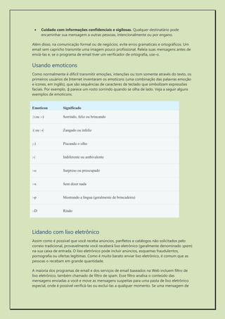  Cuidado com informações confidenciais e sigilosas. Qualquer destinatário pode encaminhar sua mensagem a outras pessoas, intencionalmente ou por engano. 
Além disso, na comunicação formal ou de negócios, evite erros gramaticais e ortográficos. Um email sem capricho transmite uma imagem pouco profissional. Releia suas mensagens antes de enviá-las e, se o programa de email tiver um verificador de ortografia, use-o. 
Usando emoticons 
Como normalmente é difícil transmitir emoções, intenções ou tom somente através do texto, os primeiros usuários de Internet inventaram os emoticons (uma combinação das palavras emoção e ícones, em inglês), que são sequências de caracteres de teclado que simbolizam expressões faciais. Por exemplo, :) parece um rosto sorrindo quando se olha de lado. Veja a seguir alguns exemplos de emoticons. Emoticon Significado :) ou :-) Sorrindo, feliz ou brincando :( ou :-( Zangado ou infeliz ;-) Piscando o olho :-| Indiferente ou ambivalente :-o Surpreso ou preocupado :-x Sem dizer nada :-p Mostrando a língua (geralmente de brincadeira) :-D Rindo 
Lidando com lixo eletrônico 
Assim como é possível que você receba anúncios, panfletos e catálogos não solicitados pelo correio tradicional, provavelmente você receberá lixo eletrônico (geralmente denominado spam) na sua caixa de entrada. O lixo eletrônico pode incluir anúncios, esquemas fraudulentos, pornografia ou ofertas legítimas. Como é muito barato enviar lixo eletrônico, é comum que as pessoas o recebam em grande quantidade. 
A maioria dos programas de email e dos serviços de email baseados na Web incluem filtro de lixo eletrônico, também chamado de filtro de spam. Esse filtro analisa o conteúdo das mensagens enviadas a você e move as mensagens suspeitas para uma pasta de lixo eletrônico especial, onde é possível verificá-las ou excluí-las a qualquer momento. Se uma mensagem de  