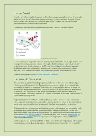 Usar um firewall 
Firewall é um software ou hardware que verifica informações vindas da Internet ou de uma rede, rejeitando-as ou permitindo que elas passem e entrem no seu computador, dependendo das configurações definidas. Com isso, o firewall pode ajudar a impedir o acesso de hackers e software mal-intencionado ao seu computador. 
O Firewall do Windows vem incorporado ao Windows e é ativado automaticamente. 
Como funciona um firewall 
Se você executar um programa, como um de mensagens instantâneas ou um jogo em rede com vários participantes, que precise receber informações da Internet ou de uma rede, o firewall perguntará se você deseja bloquear ou desbloquear (permitir) a conexão. Se você optar por desbloquear a conexão, o Firewall do Windows criará uma exceção para que você não se preocupe com o firewall quando esse programa precisar receber informações no futuro. 
Para mais informações, consulte Firewall: perguntas frequentes. 
Usar proteção contra vírus 
Vírus, worms e cavalos de Troia são programas criados por hackers que usam a Internet para infectar computadores vulneráveis. Os vírus e worms podem se replicar de computador para computador, enquanto os cavalos de Troia entram em um computador fazendo-se passar por um programa aparentemente legítimo, como uma proteção de tela, por exemplo. Vírus, worms e cavalos de Troia destrutivos podem apagar informações do disco rígido ou desabilitar completamente o computador. Outros não causam danos diretos, mas afetam o desempenho e a estabilidade do computador. 
Os programas antivírus verificam a existência de vírus, worms e cavalos de Troia em emails e outros arquivos. Caso algum seja encontrado, o programa antivírus coloca de quarentena (isola) o vírus ou o exclui completamente, antes que ele danifique o computador e os arquivos. 
O Windows não tem um programa antivírus interno, mas o fabricante do seu computador pode ter instalado algum. Caso não haja antivírus instalados, há muitos disponíveis no mercado. A Microsoft oferece o Microsoft Security Essentials, um antivírus gratuito que você pode baixar do site do Microsoft Security Essentials. Você também pode ir até o site dos fornecedores de software de segurança para Windows 7, para procurar um programa antivírus de terceiros. 
Como novos vírus são identificados todos os dias, é importante usar um programa antivírus com atualização automática. Quando o programa é atualizado, informações sobre novos vírus são  