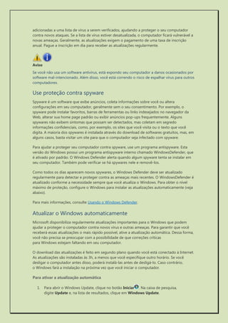 adicionadas a uma lista de vírus a serem verificados, ajudando a proteger o seu computador contra novos ataques. Se a lista de vírus estiver desatualizada, o computador ficará vulnerável a novas ameaças. Geralmente, as atualizações exigem o pagamento de uma taxa de inscrição anual. Pague a inscrição em dia para receber as atualizações regularmente. 
Aviso 
Se você não usa um software antivírus, está expondo seu computador a danos ocasionados por software mal-intencionado. Além disso, você está correndo o risco de espalhar vírus para outros computadores. 
Use proteção contra spyware 
Spyware é um software que exibe anúncios, coleta informações sobre você ou altera configurações em seu computador, geralmente sem o seu consentimento. Por exemplo, o spyware pode instalar favoritos, barras de ferramentas ou links indesejados no navegador da Web, alterar sua home page padrão ou exibir anúncios pop-ups frequentemente. Alguns spywares não exibem sintomas que possam ser detectados, mas coletam em segredo informações confidenciais, como, por exemplo, os sites que você visita ou o texto que você digita. A maioria dos spywares é instalada através do download de softwares gratuitos, mas, em alguns casos, basta visitar um site para que o computador seja infectado com spyware. 
Para ajudar a proteger seu computador contra spyware, use um programa antispyware. Esta versão do Windows possui um programa antispyware interno chamado WindowsDefender, que é ativado por padrão. O Windows Defender alerta quando algum spyware tenta se instalar em seu computador. Também pode verificar se há spywares nele e removê-los. 
Como todos os dias aparecem novos spywares, o Windows Defender deve ser atualizado regularmente para detectar e proteger contra as ameaças mais recentes. O WindowsDefender é atualizado conforme a necessidade sempre que você atualiza o Windows. Para obter o nível máximo de proteção, configure o Windows para instalar as atualizações automaticamente (veja abaixo). 
Para mais informações, consulte Usando o Windows Defender. 
Atualizar o Windows automaticamente 
Microsoft disponibiliza regularmente atualizações importantes para o Windows que podem ajudar a proteger o computador contra novos vírus e outras ameaças. Para garantir que você receberá essas atualizações o mais rápido possível, ative a atualização automática. Dessa forma, você não precisa se preocupar com a possibilidade de que correções críticas para Windows estejam faltando em seu computador. 
O download das atualizações é feito em segundo plano quando você está conectado à Internet. As atualizações são instaladas às 3h, a menos que você especifique outro horário. Se você desligar o computador antes disso, poderá instalá-las antes de desligá-lo. Caso contrário, o Windows fará a instalação na próxima vez que você iniciar o computador. 
Para ativar a atualização automática 
1. Para abrir o Windows Update, clique no botão Iniciar. Na caixa de pesquisa, digite Update e, na lista de resultados, clique em Windows Update.  