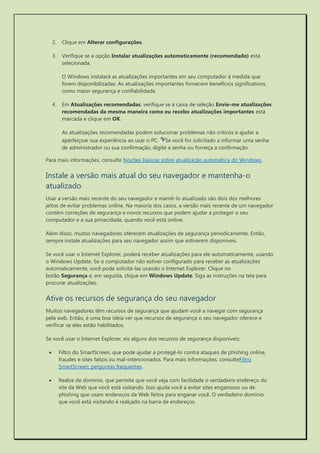 2. Clique em Alterar configurações. 
3. Verifique se a opção Instalar atualizações automaticamente (recomendado) está selecionada. 
O Windows instalará as atualizações importantes em seu computador à medida que forem disponibilizadas. As atualizações importantes fornecem benefícios significativos, como maior segurança e confiabilidade. 
4. Em Atualizações recomendadas, verifique se a caixa de seleção Envie-me atualizações recomendadas da mesma maneira como eu recebo atualizações importantes está marcada e clique em OK. 
As atualizações recomendadas podem solucionar problemas não críticos e ajudar a aperfeiçoar sua experiência ao usar o PC. Se você for solicitado a informar uma senha de administrador ou sua confirmação, digite a senha ou forneça a confirmação. 
Para mais informações, consulte Noções básicas sobre atualização automática do Windows. 
Instale a versão mais atual do seu navegador e mantenha-o atualizado 
Usar a versão mais recente do seu navegador e mantê-lo atualizado são dois dos melhores jeitos de evitar problemas online. Na maioria dos casos, a versão mais recente de um navegador contém correções de segurança e novos recursos que podem ajudar a proteger o seu computador e a sua privacidade, quando você está online. 
Além disso, muitos navegadores oferecem atualizações de segurança periodicamente. Então, sempre instale atualizações para seu navegador assim que estiverem disponíveis. 
Se você usar o Internet Explorer, poderá receber atualizações para ele automaticamente, usando o Windows Update. Se o computador não estiver configurado para receber as atualizações automaticamente, você pode solicitá-las usando o Internet Explorer. Clique no botão Segurança e, em seguida, clique em Windows Update. Siga as instruções na tela para procurar atualizações. 
Ative os recursos de segurança do seu navegador 
Muitos navegadores têm recursos de segurança que ajudam você a navegar com segurança pela web. Então, é uma boa ideia ver que recursos de segurança o seu navegador oferece e verificar se eles estão habilitados. 
Se você usar o Internet Explorer, eis alguns dos recursos de segurança disponíveis: 
 Filtro do SmartScreen, que pode ajudar a protegê-lo contra ataques de phishing online, fraudes e sites falsos ou mal-intencionados. Para mais informações, consulteFiltro SmartScreen: perguntas frequentes. 
 Realce de domínio, que permite que você veja com facilidade o verdadeiro endereço do site da Web que você está visitando. Isso ajuda você a evitar sites enganosos ou de phishing que usam endereços da Web feitos para enganar você. O verdadeiro domínio que você está visitando é realçado na barra de endereços.  