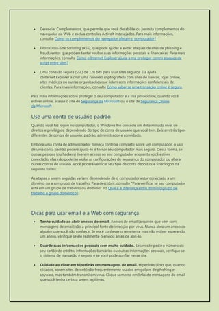  Gerenciar Complementos, que permite que você desabilite ou permita complementos do navegador da Web e exclua controles ActiveX indesejados. Para mais informações, consulte Como os complementos do navegador afetam o computador? 
 Filtro Cross-Site Scripting (XSS), que pode ajudar a evitar ataques de sites de phishing e fraudulentos que podem tentar roubar suas informações pessoais e financeiras. Para mais informações, consulte Como o Internet Explorer ajuda a me proteger contra ataques de script entre sites? 
 Uma conexão segura (SSL) de 128 bits para usar sites seguros. Ela ajuda oInternet Explorer a criar uma conexão criptografada com sites de bancos, lojas online, sites médicos ou outras organizações que lidam com informações confidenciais de clientes. Para mais informações, consulte Como saber se uma transação online é segura. 
Para mais informações sobre proteger o seu computador e a sua privacidade, quando você estiver online, acesse o site de Segurança da Microsoft ou o site de Segurança Online da Microsoft . 
Use uma conta de usuário padrão 
Quando você faz logon no computador, o Windows lhe concede um determinado nível de direitos e privilégios, dependendo do tipo de conta de usuário que você tem. Existem três tipos diferentes de contas de usuário: padrão, administrador e convidado. 
Embora uma conta de administrador forneça controle completo sobre um computador, o uso de uma conta padrão poderá ajudá-lo a tornar seu computador mais seguro. Dessa forma, se outras pessoas (ou hackers) tiverem acesso ao seu computador enquanto você estiver conectado, elas não poderão violar as configurações de segurança do computador ou alterar outras contas de usuário. Você poderá verificar seu tipo de conta depois que fizer logon da seguinte forma: 
As etapas a serem seguidas variam, dependendo de o computador estar conectado a um domínio ou a um grupo de trabalho. Para descobrir, consulte "Para verificar se seu computador está em um grupo de trabalho ou domínio" no Qual é a diferença entre domínio,grupo de trabalho e grupo doméstico? 
Dicas para usar email e a Web com segurança 
 Tenha cuidado ao abrir anexos de email. Anexos de email (arquivos que vêm com mensagens de email) são a principal fonte de infecção por vírus. Nunca abra um anexo de alguém que você não conhece. Se você conhecer o remetente mas não estiver esperando um anexo, verifique se ele realmente o enviou antes de abri-lo. 
 Guarde suas informações pessoais com muito cuidado. Se um site pedir o número do seu cartão de crédito, informações bancárias ou outras informações pessoais, verifique se o sistema de transação é seguro e se você pode confiar nesse site. 
 Cuidado ao clicar em hiperlinks em mensagens de email. Hiperlinks (links que, quando clicados, abrem sites da web) são frequentemente usados em golpes de phishing e spyware, mas também transmitem vírus. Clique somente em links de mensagens de email que você tenha certeza serem legítimas.  