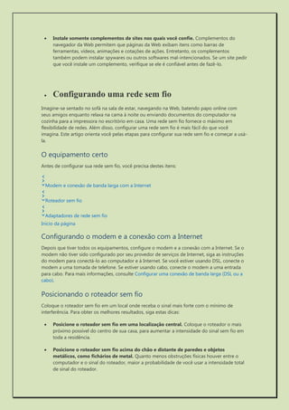  Instale somente complementos de sites nos quais você confie. Complementos do navegador da Web permitem que páginas da Web exibam itens como barras de ferramentas, vídeos, animações e cotações de ações. Entretanto, os complementos também podem instalar spywares ou outros softwares mal-intencionados. Se um site pedir que você instale um complemento, verifique se ele é confiável antes de fazê-lo. 
 Configurando uma rede sem fio 
Imagine-se sentado no sofá na sala de estar, navegando na Web, batendo papo online com seus amigos enquanto relaxa na cama à noite ou enviando documentos do computador na cozinha para a impressora no escritório em casa. Uma rede sem fio fornece o máximo em flexibilidade de redes. Além disso, configurar uma rede sem fio é mais fácil do que você imagina. Este artigo orienta você pelas etapas para configurar sua rede sem fio e começar a usá- la. 
O equipamento certo 
Antes de configurar sua rede sem fio, você precisa destes itens: 
Modem e conexão de banda larga com a Internet 
Roteador sem fio 
Adaptadores de rede sem fio 
Início da página 
Configurando o modem e a conexão com a Internet 
Depois que tiver todos os equipamentos, configure o modem e a conexão com a Internet. Se o modem não tiver sido configurado por seu provedor de serviços de Internet, siga as instruções do modem para conectá-lo ao computador e à Internet. Se você estiver usando DSL, conecte o modem a uma tomada de telefone. Se estiver usando cabo, conecte o modem a uma entrada para cabo. Para mais informações, consulte Configurar uma conexão de banda larga (DSL ou a cabo). 
Posicionando o roteador sem fio 
Coloque o roteador sem fio em um local onde receba o sinal mais forte com o mínimo de interferência. Para obter os melhores resultados, siga estas dicas: 
 Posicione o roteador sem fio em uma localização central. Coloque o roteador o mais próximo possível do centro de sua casa, para aumentar a intensidade do sinal sem fio em toda a residência. 
 Posicione o roteador sem fio acima do chão e distante de paredes e objetos metálicos, como fichários de metal. Quanto menos obstruções físicas houver entre o computador e o sinal do roteador, maior a probabilidade de você usar a intensidade total de sinal do roteador.  