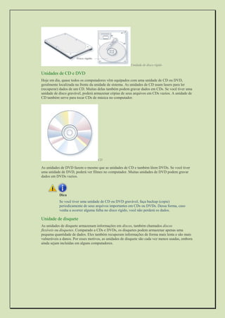 Unidade de disco rígido 
Unidades de CD e DVD 
Hoje em dia, quase todos os computadores vêm equipados com uma unidade de CD ou DVD, geralmente localizada na frente da unidade de sistema. As unidades de CD usam lasers para ler (recuperar) dados de um CD. Muitas delas também podem gravar dados em CDs. Se você tiver uma unidade de disco gravável, poderá armazenar cópias de seus arquivos em CDs vazios. A unidade de CD também serve para tocar CDs de música no computador. 
CD 
As unidades de DVD fazem o mesmo que as unidades de CD e também lêem DVDs. Se você tiver uma unidade de DVD, poderá ver filmes no computador. Muitas unidades de DVD podem gravar dados em DVDs vazios. 
Dica 
Se você tiver uma unidade de CD ou DVD gravável, faça backup (copie) periodicamente de seus arquivos importantes em CDs ou DVDs. Dessa forma, caso venha a ocorrer alguma falha no disco rígido, você não perderá os dados. 
Unidade de disquete 
As unidades de disquete armazenam informações em discos, também chamados discos flexíveis ou disquetes. Comparado a CDs e DVDs, os disquetes podem armazenar apenas uma pequena quantidade de dados. Eles também recuperam informações de forma mais lenta e são mais vulneráveis a danos. Por esses motivos, as unidades de disquete são cada vez menos usadas, embora ainda sejam incluídas em alguns computadores.  