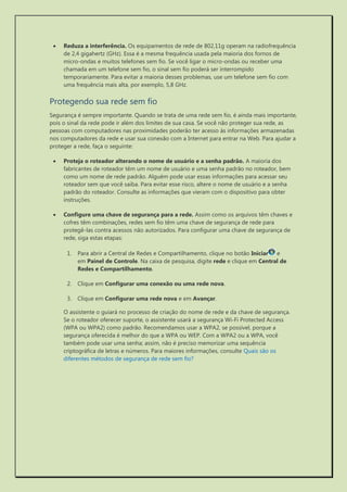  Reduza a interferência. Os equipamentos de rede de 802,11g operam na radiofrequência de 2,4 gigahertz (GHz). Essa é a mesma frequência usada pela maioria dos fornos de micro-ondas e muitos telefones sem fio. Se você ligar o micro-ondas ou receber uma chamada em um telefone sem fio, o sinal sem fio poderá ser interrompido temporariamente. Para evitar a maioria desses problemas, use um telefone sem fio com uma frequência mais alta, por exemplo, 5,8 GHz. 
Protegendo sua rede sem fio 
Segurança é sempre importante. Quando se trata de uma rede sem fio, é ainda mais importante, pois o sinal da rede pode ir além dos limites de sua casa. Se você não proteger sua rede, as pessoas com computadores nas proximidades poderão ter acesso às informações armazenadas nos computadores da rede e usar sua conexão com a Internet para entrar na Web. Para ajudar a proteger a rede, faça o seguinte: 
 Proteja o roteador alterando o nome de usuário e a senha padrão. A maioria dos fabricantes de roteador têm um nome de usuário e uma senha padrão no roteador, bem como um nome de rede padrão. Alguém pode usar essas informações para acessar seu roteador sem que você saiba. Para evitar esse risco, altere o nome de usuário e a senha padrão do roteador. Consulte as informações que vieram com o dispositivo para obter instruções. 
 Configure uma chave de segurança para a rede. Assim como os arquivos têm chaves e cofres têm combinações, redes sem fio têm uma chave de segurança de rede para protegê-las contra acessos não autorizados. Para configurar uma chave de segurança de rede, siga estas etapas: 
1. Para abrir a Central de Redes e Compartilhamento, clique no botão Iniciar e em Painel de Controle. Na caixa de pesquisa, digite rede e clique em Central de Redes e Compartilhamento. 
2. Clique em Configurar uma conexão ou uma rede nova. 
3. Clique em Configurar uma rede nova e em Avançar. 
O assistente o guiará no processo de criação do nome de rede e da chave de segurança. Se o roteador oferecer suporte, o assistente usará a segurança Wi-Fi Protected Access (WPA ou WPA2) como padrão. Recomendamos usar a WPA2, se possível, porque a segurança oferecida é melhor do que a WPA ou WEP. Com a WPA2 ou a WPA, você também pode usar uma senha; assim, não é preciso memorizar uma sequência criptográfica de letras e números. Para maiores informações, consulte Quais são os diferentes métodos de segurança de rede sem fio?  