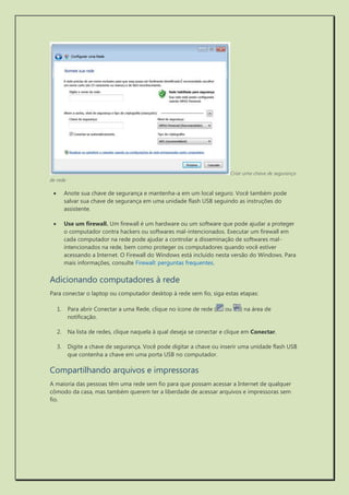 Criar uma chave de segurança de rede 
 Anote sua chave de segurança e mantenha-a em um local seguro. Você também pode salvar sua chave de segurança em uma unidade flash USB seguindo as instruções do assistente. 
 Use um firewall. Um firewall é um hardware ou um software que pode ajudar a proteger o computador contra hackers ou softwares mal-intencionados. Executar um firewall em cada computador na rede pode ajudar a controlar a disseminação de softwares mal- intencionados na rede, bem como proteger os computadores quando você estiver acessando a Internet. O Firewall do Windows está incluído nesta versão do Windows. Para mais informações, consulte Firewall: perguntas frequentes. 
Adicionando computadores à rede 
Para conectar o laptop ou computador desktop à rede sem fio, siga estas etapas: 
1. Para abrir Conectar a uma Rede, clique no ícone de rede ( ou ) na área de notificação. 
2. Na lista de redes, clique naquela à qual deseja se conectar e clique em Conectar. 
3. Digite a chave de segurança. Você pode digitar a chave ou inserir uma unidade flash USB que contenha a chave em uma porta USB no computador. 
Compartilhando arquivos e impressoras 
A maioria das pessoas têm uma rede sem fio para que possam acessar a Internet de qualquer cômodo da casa, mas também querem ter a liberdade de acessar arquivos e impressoras sem fio. 
 